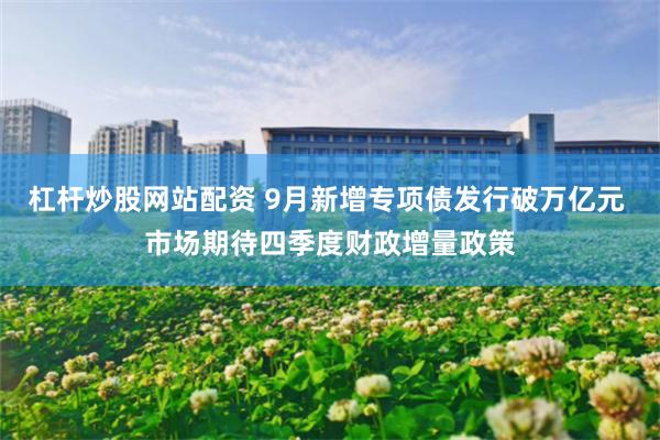 杠杆炒股网站配资 9月新增专项债发行破万亿元 市场期待四季度财政增量政策