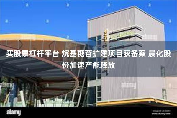 买股票杠杆平台 烷基糖苷扩建项目获备案 晨化股份加速产能释放