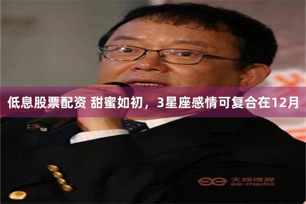 低息股票配资 甜蜜如初，3星座感情可复合在12月
