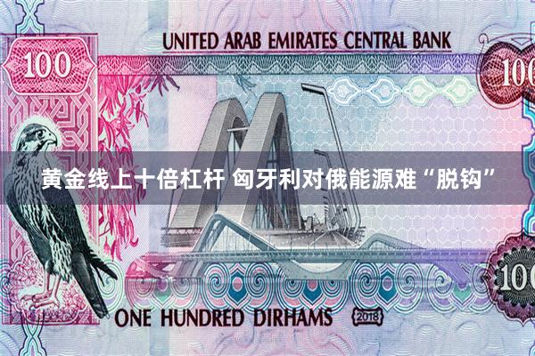 黄金线上十倍杠杆 匈牙利对俄能源难“脱钩”
