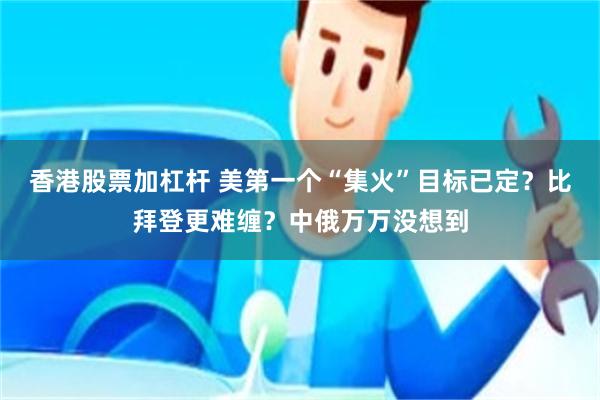 香港股票加杠杆 美第一个“集火”目标已定？比拜登更难缠？中俄万万没想到