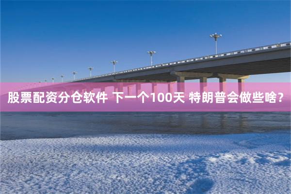 股票配资分仓软件 下一个100天 特朗普会做些啥？