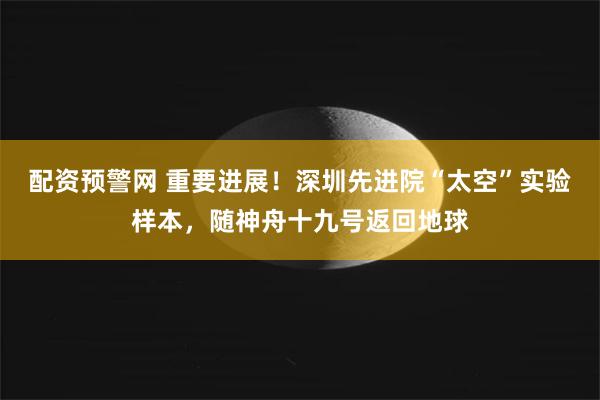 配资预警网 重要进展！深圳先进院“太空”实验样本，随神舟十九号返回地球