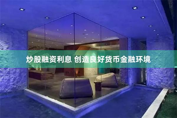 炒股融资利息 创造良好货币金融环境