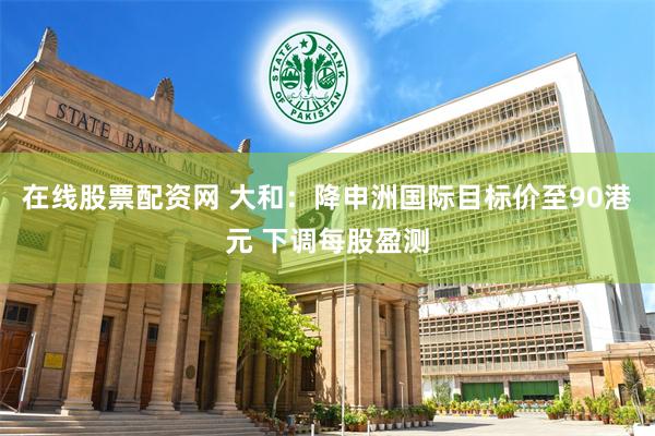 在线股票配资网 大和：降申洲国际目标价至90港元 下调每股盈测