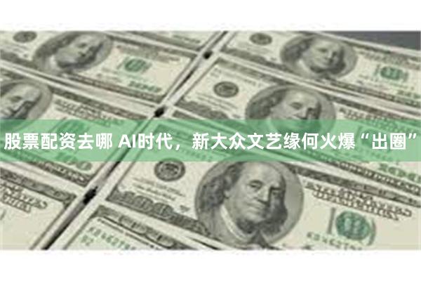 股票配资去哪 AI时代，新大众文艺缘何火爆“出圈”