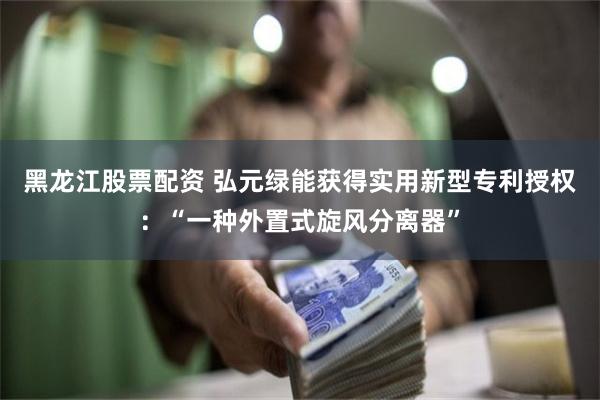 黑龙江股票配资 弘元绿能获得实用新型专利授权：“一种外置式旋风分离器”