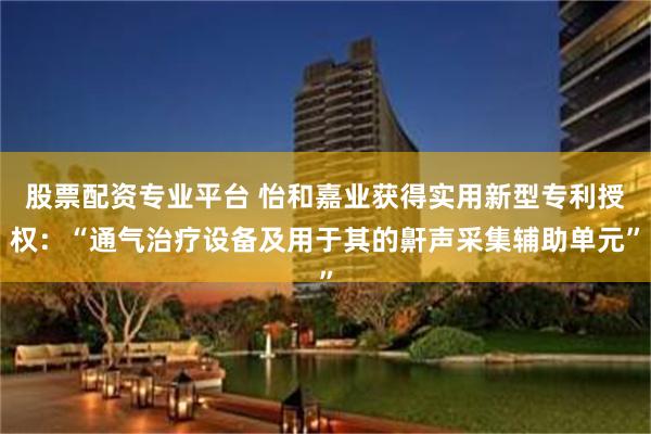 股票配资专业平台 怡和嘉业获得实用新型专利授权：“通气治疗设备及用于其的鼾声采集辅助单元”