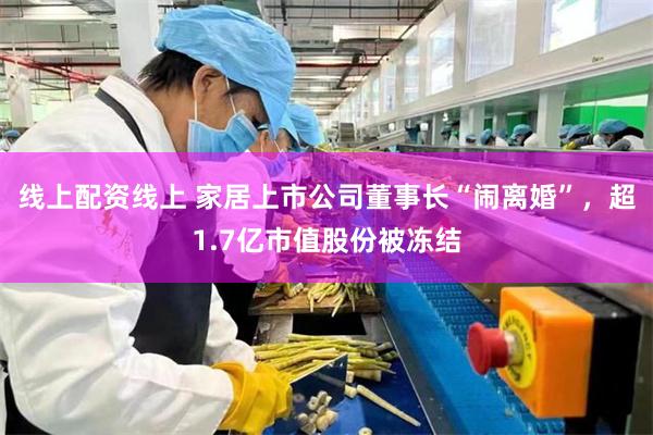 线上配资线上 家居上市公司董事长“闹离婚”，超1.7亿市值股份被冻结