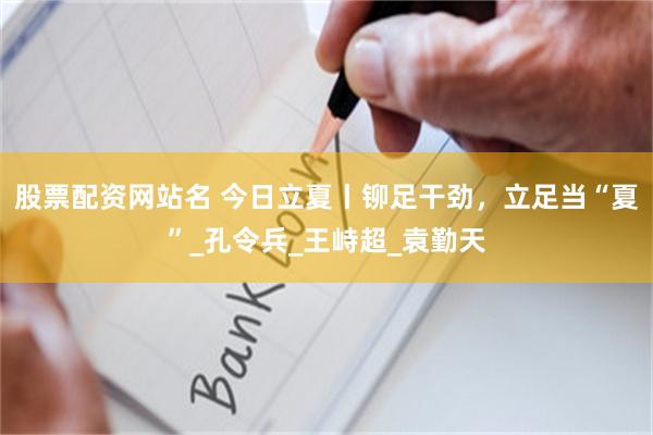 股票配资网站名 今日立夏丨铆足干劲，立足当“夏”_孔令兵_王峙超_袁勤天
