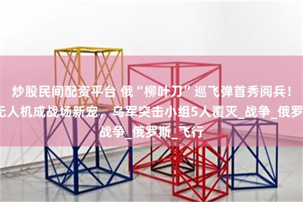 炒股民间配资平台 俄“柳叶刀”巡飞弹首秀阅兵！低成本无人机成战场新宠，乌军突击小组5人覆灭_战争_俄罗斯_飞行