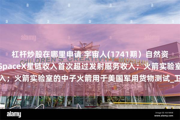杠杆炒股在哪里申请 宇宙人(1741期）自然资源部公布新晋部领导；SpaceX星链收入首次超过发射服务收入；火箭实验室的中子火箭用于美国军用货物测试_卫星_技术_载荷