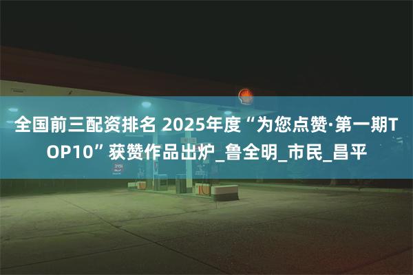全国前三配资排名 2025年度“为您点赞·第一期TOP10”获赞作品出炉_鲁全明_市民_昌平
