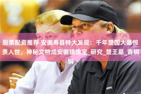 股票配资推荐 安徽寿县特大发现：千年楚国大墓惊羡人世，神秘文物成安徽镇馆宝_研究_楚王墓_青铜