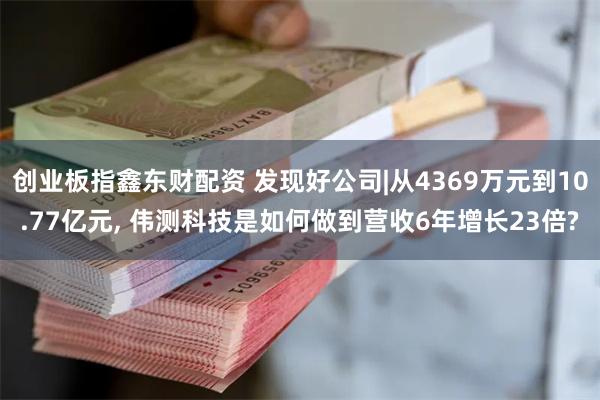 创业板指鑫东财配资 发现好公司|从4369万元到10.77亿元, 伟测科技是如何做到营收6年增长23倍?