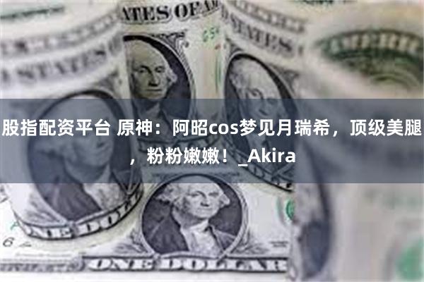 股指配资平台 原神：阿昭cos梦见月瑞希，顶级美腿，粉粉嫩嫩！_Akira