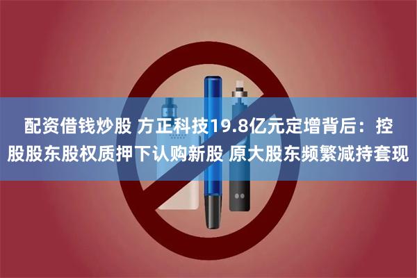 配资借钱炒股 方正科技19.8亿元定增背后：控股股东股权质押下认购新股 原大股东频繁减持套现