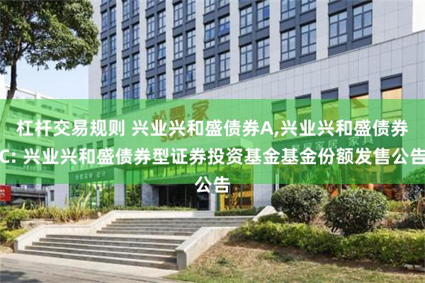杠杆交易规则 兴业兴和盛债券A,兴业兴和盛债券C: 兴业兴和盛债券型证券投资基金基金份额发售公告