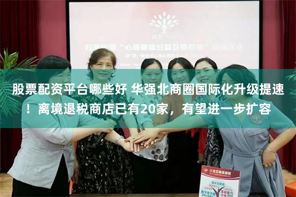 股票配资平台哪些好 华强北商圈国际化升级提速！离境退税商店已有20家，有望进一步扩容