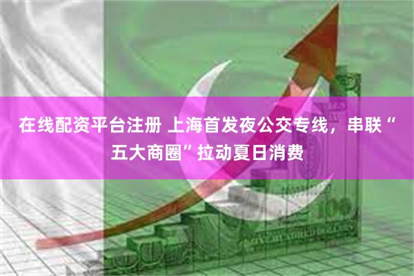在线配资平台注册 上海首发夜公交专线，串联“五大商圈”拉动夏日消费