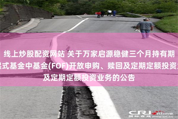线上炒股配资网站 关于万家启源稳健三个月持有期混合型发起式基金中基金(FOF)开放申购、赎回及定期定额投资业务的公告