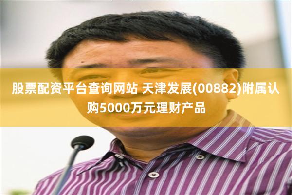 股票配资平台查询网站 天津发展(00882)附属认购5000万元理财产品