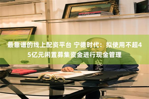 最靠谱的线上配资平台 宁德时代：拟使用不超45亿元闲置募集资金进行现金管理
