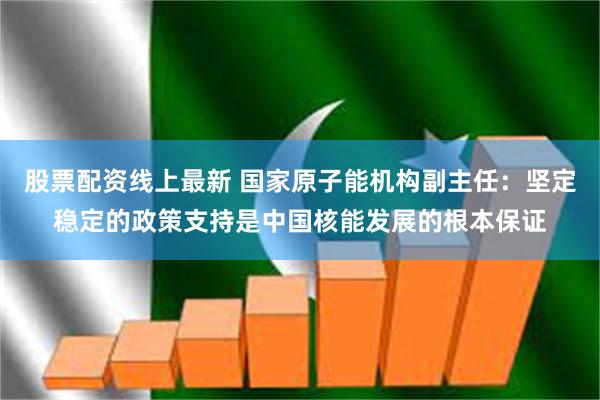 股票配资线上最新 国家原子能机构副主任：坚定稳定的政策支持是中国核能发展的根本保证