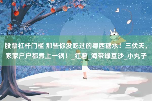 股票杠杆门槛 那些你没吃过的粤西糖水！三伏天，家家户户都煮上一锅！_红薯_海带绿豆沙_小丸子