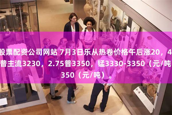 股票配资公司网站 7月3日乐从热卷价格午后涨20，4.75普主流3230，2.75普3350，锰3330-3350（元/吨）。