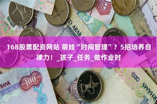 168股票配资网站 萌娃“时间管理”？5招培养自律力！_孩子_任务_做作业时
